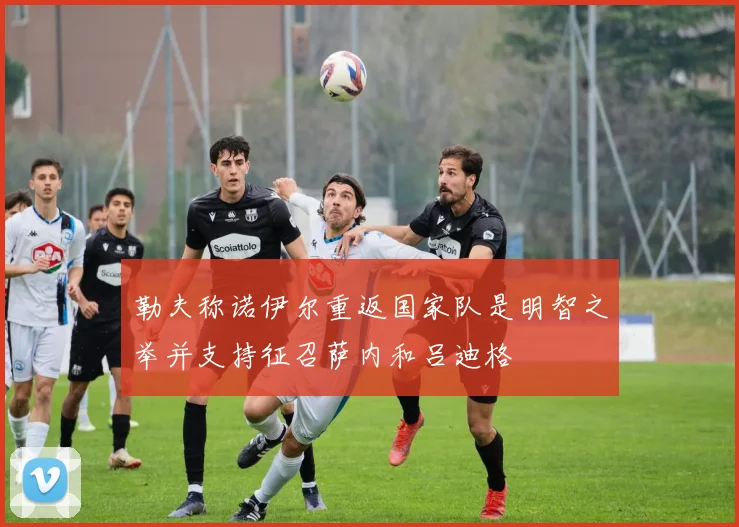 勒夫称诺伊尔重返国家队是明智之举并支持征召萨内和吕迪格