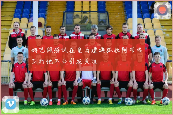 姆巴佩感叹在皇马遭遇孤独阿韦洛亚对他不公引发关注