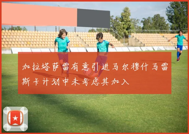 加拉塔萨雷有意引进马尔穆什马雷斯卡计划中未考虑其加入