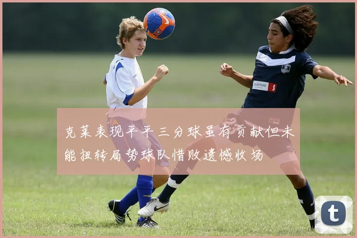 克莱表现平平三分球虽有贡献但未能扭转局势球队惜败遗憾收场