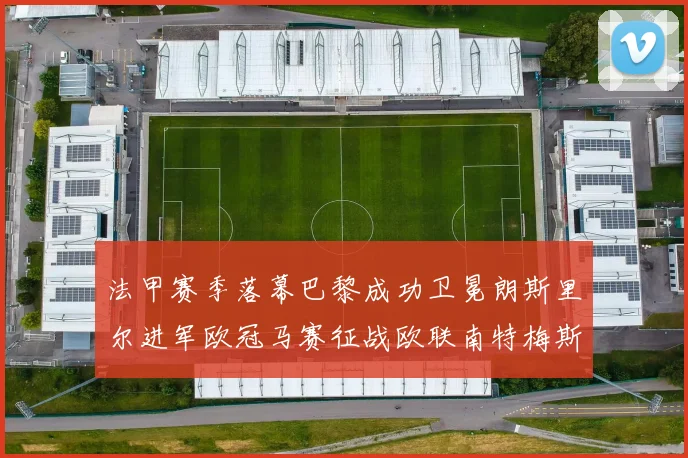 法甲赛季落幕巴黎成功卫冕朗斯里尔进军欧冠马赛征战欧联南特梅斯不幸降级