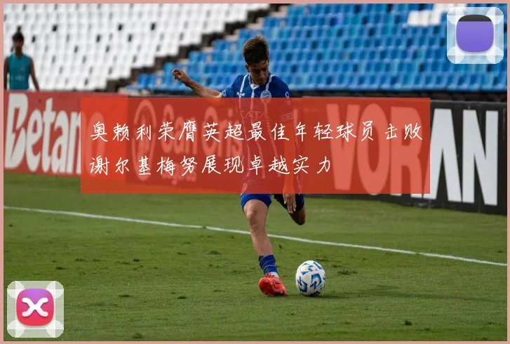 奥赖利荣膺英超最佳年轻球员击败谢尔基梅努展现卓越实力
