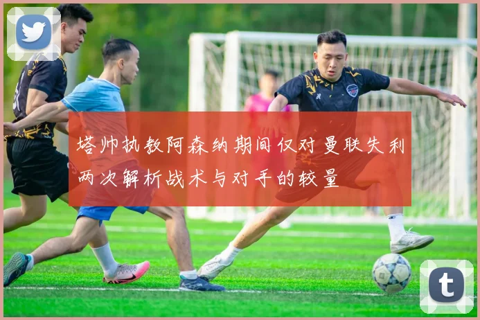 塔帅执教阿森纳期间仅对曼联失利两次解析战术与对手的较量