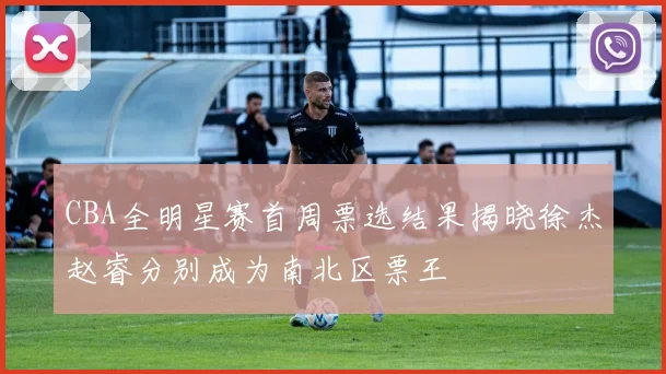 CBA全明星赛首周票选结果揭晓徐杰赵睿分别成为南北区票王