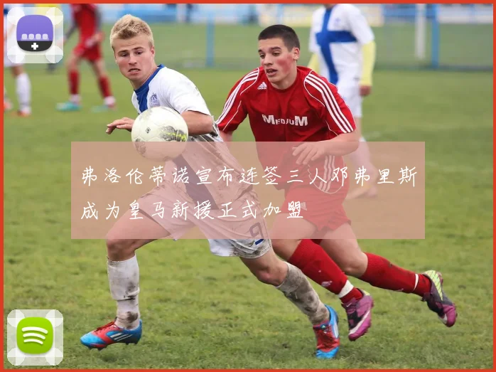 弗洛伦蒂诺宣布连签三人邓弗里斯成为皇马新援正式加盟