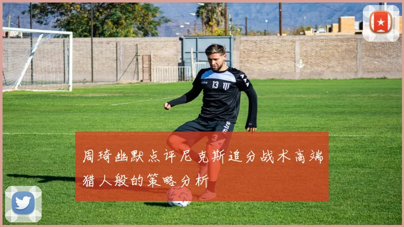 周琦幽默点评尼克斯追分战术高端猎人般的策略分析
