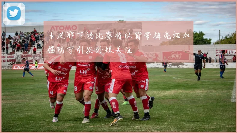 卡皮耶下场比赛将以背带裤亮相加强防守引发外媒关注
