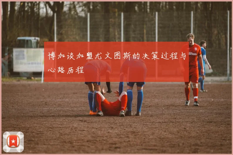 博加谈加盟尤文图斯的决策过程与心路历程