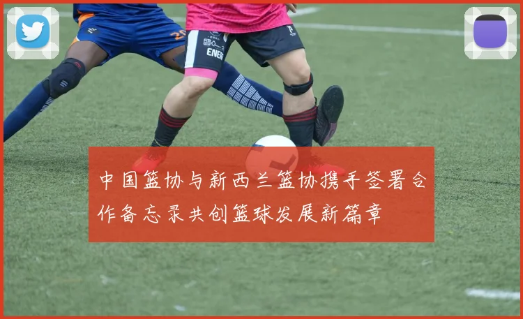 中国篮协与新西兰篮协携手签署合作备忘录共创篮球发展新篇章