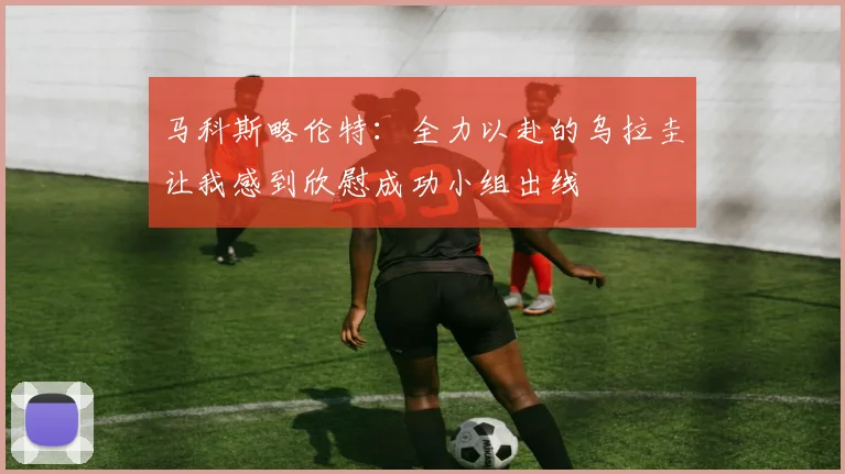 马科斯略伦特：全力以赴的乌拉圭让我感到欣慰成功小组出线