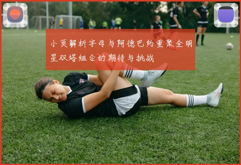 小莫解析字母与阿德巴约重聚全明星双塔组合的期待与挑战