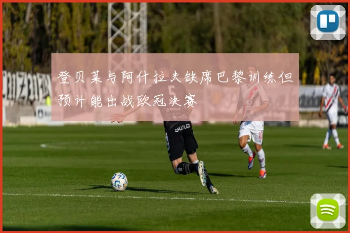登贝莱与阿什拉夫缺席巴黎训练但预计能出战欧冠决赛