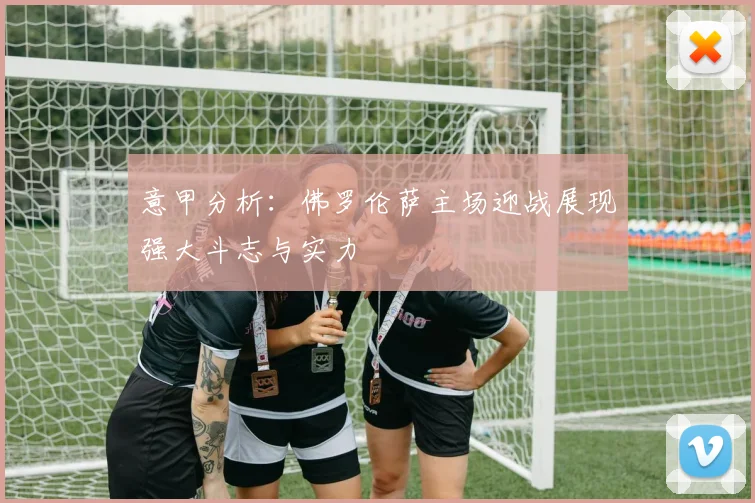 意甲分析：佛罗伦萨主场迎战展现强大斗志与实力